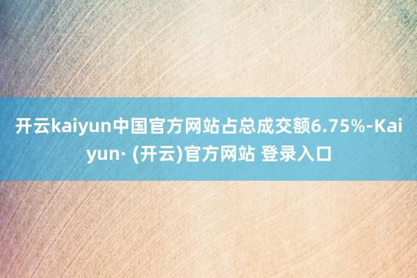 开云kaiyun中国官方网站占总成交额6.75%-Kaiyun· (开云)官方网站 登录入口