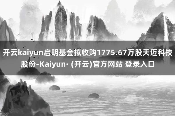 开云kaiyun启明基金拟收购1775.67万股天迈科技股份-Kaiyun· (开云)官方网站 登录入口