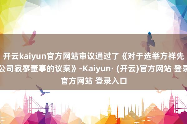 开云kaiyun官方网站审议通过了《对于选举方祥先生为公司寂寥董事的议案》-Kaiyun· (开云)官方网站 登录入口