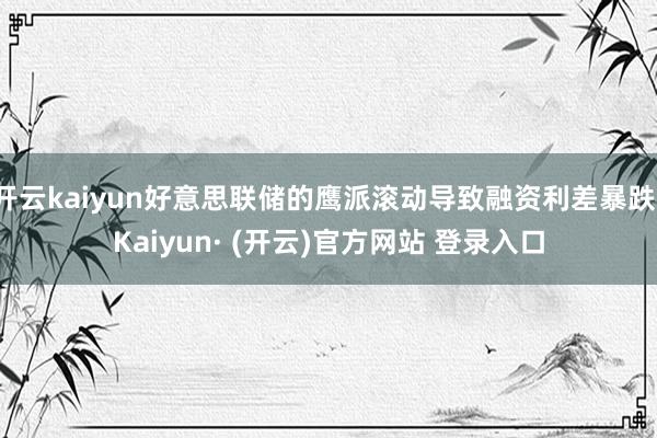 开云kaiyun好意思联储的鹰派滚动导致融资利差暴跌-Kaiyun· (开云)官方网站 登录入口