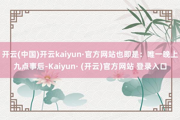 开云(中国)开云kaiyun·官方网站也即是：唯一晚上九点事后-Kaiyun· (开云)官方网站 登录入口