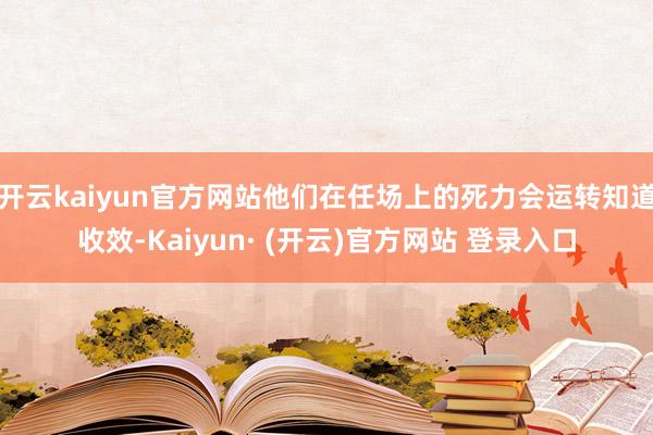 开云kaiyun官方网站他们在任场上的死力会运转知道收效-Kaiyun· (开云)官方网站 登录入口