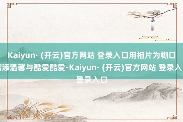 Kaiyun· (开云)官方网站 登录入口用相片为糊口增添温馨与酷爱酷爱-Kaiyun· (开云)官方网站 登录入口