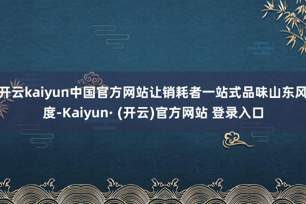 开云kaiyun中国官方网站让销耗者一站式品味山东风度-Kaiyun· (开云)官方网站 登录入口