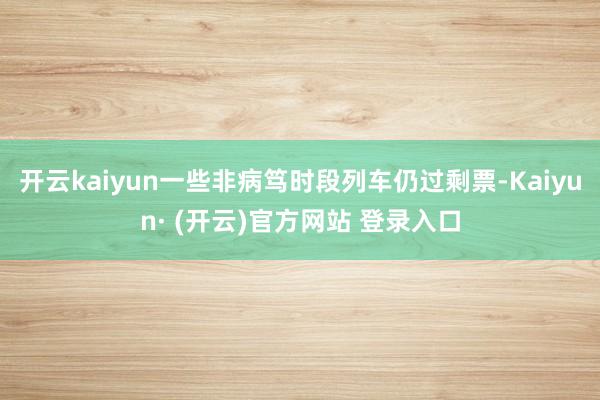 开云kaiyun一些非病笃时段列车仍过剩票-Kaiyun· (开云)官方网站 登录入口