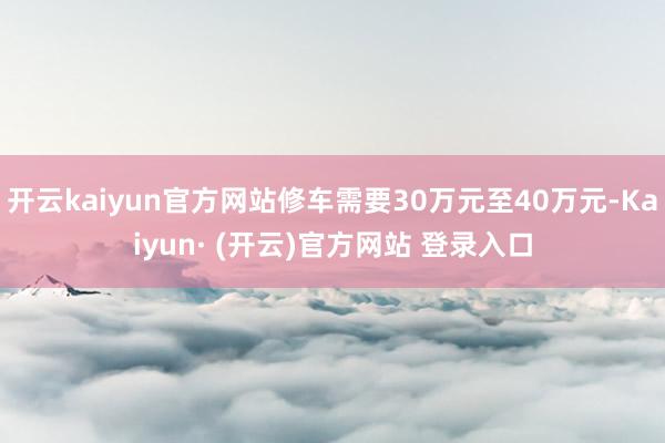 开云kaiyun官方网站修车需要30万元至40万元-Kaiyun· (开云)官方网站 登录入口