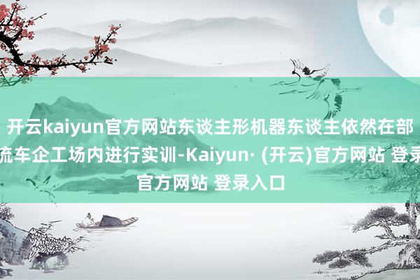 开云kaiyun官方网站东谈主形机器东谈主依然在部分主流车企工场内进行实训-Kaiyun· (开云)官方网站 登录入口