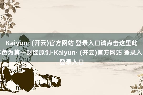 Kaiyun· (开云)官方网站 登录入口请点击这里此本色为第一财经原创-Kaiyun· (开云)官方网站 登录入口
