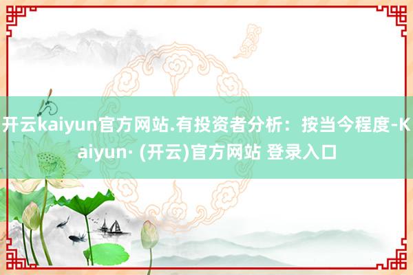 开云kaiyun官方网站.有投资者分析：按当今程度-Kaiyun· (开云)官方网站 登录入口