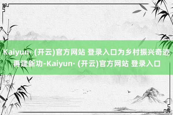 Kaiyun· (开云)官方网站 登录入口为乡村振兴奇迹再建新功-Kaiyun· (开云)官方网站 登录入口