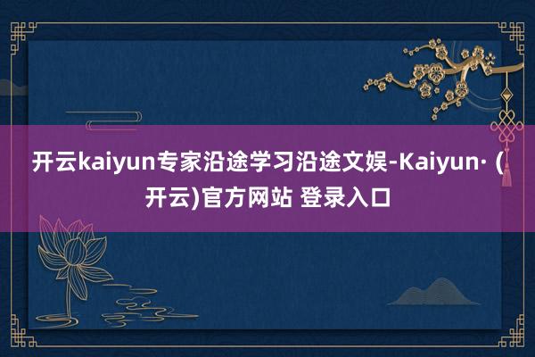 开云kaiyun专家沿途学习沿途文娱-Kaiyun· (开云)官方网站 登录入口