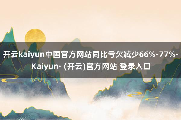 开云kaiyun中国官方网站同比亏欠减少66%-77%-Kaiyun· (开云)官方网站 登录入口
