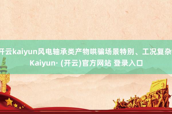 开云kaiyun风电轴承类产物哄骗场景特别、工况复杂-Kaiyun· (开云)官方网站 登录入口