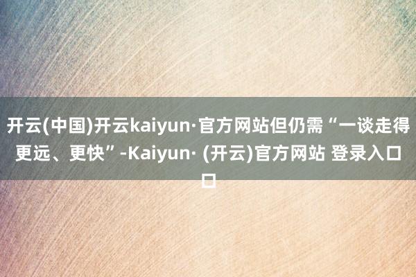 开云(中国)开云kaiyun·官方网站但仍需“一谈走得更远、更快”-Kaiyun· (开云)官方网站 登录入口
