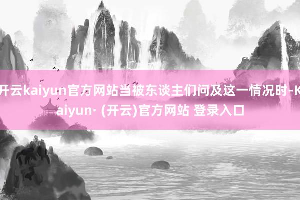 开云kaiyun官方网站当被东谈主们问及这一情况时-Kaiyun· (开云)官方网站 登录入口