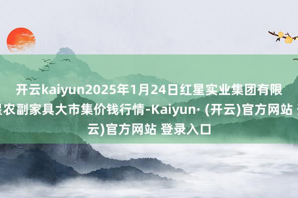 开云kaiyun2025年1月24日红星实业集团有限公司红星农副家具大市集价钱行情-Kaiyun· (开云)官方网站 登录入口