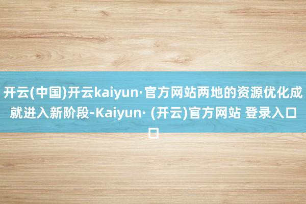 开云(中国)开云kaiyun·官方网站两地的资源优化成就进入新阶段-Kaiyun· (开云)官方网站 登录入口