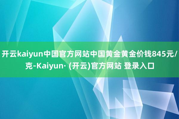 开云kaiyun中国官方网站中国黄金黄金价钱845元/克-Kaiyun· (开云)官方网站 登录入口