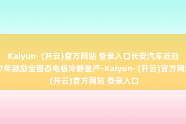 Kaiyun· (开云)官方网站 登录入口长安汽车近日也文书2027年鼓励全固态电板冷静量产-Kaiyun· (开云)官方网站 登录入口