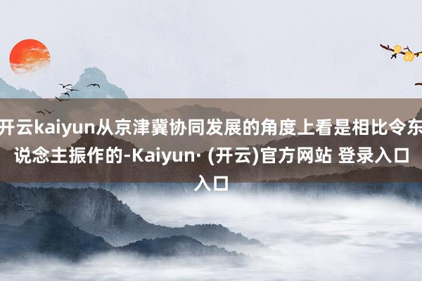 开云kaiyun从京津冀协同发展的角度上看是相比令东说念主振作的-Kaiyun· (开云)官方网站 登录入口