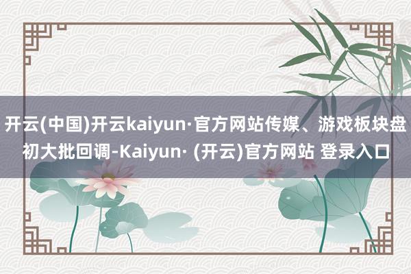 开云(中国)开云kaiyun·官方网站传媒、游戏板块盘初大批回调-Kaiyun· (开云)官方网站 登录入口