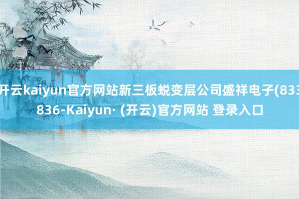 开云kaiyun官方网站新三板蜕变层公司盛祥电子(833836-Kaiyun· (开云)官方网站 登录入口