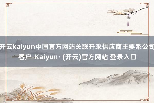 开云kaiyun中国官方网站关联开采供应商主要系公司客户-Kaiyun· (开云)官方网站 登录入口