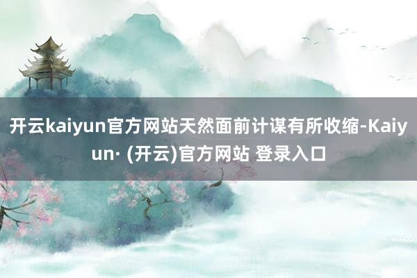 开云kaiyun官方网站天然面前计谋有所收缩-Kaiyun· (开云)官方网站 登录入口