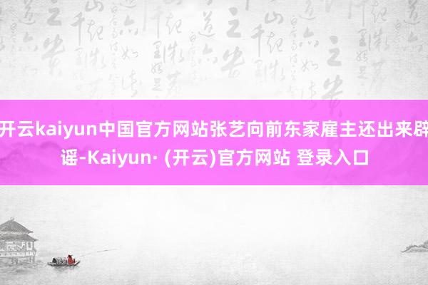 开云kaiyun中国官方网站张艺向前东家雇主还出来辟谣-Kaiyun· (开云)官方网站 登录入口