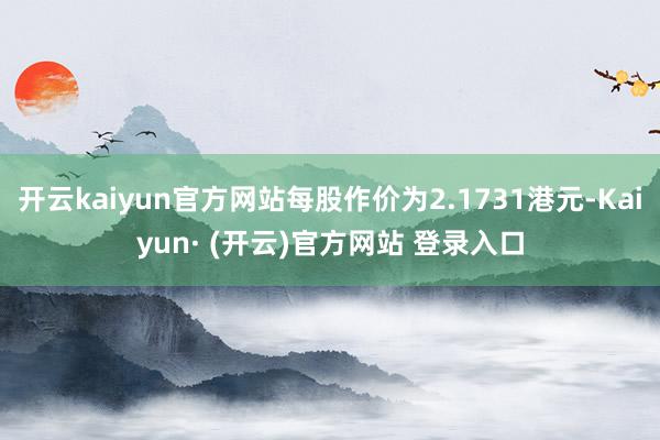开云kaiyun官方网站每股作价为2.1731港元-Kaiyun· (开云)官方网站 登录入口