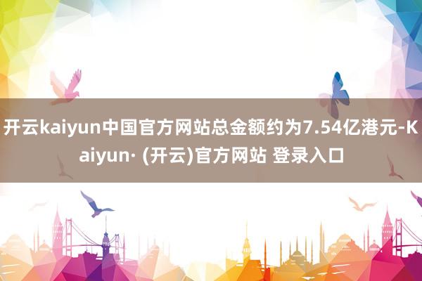 开云kaiyun中国官方网站总金额约为7.54亿港元-Kaiyun· (开云)官方网站 登录入口