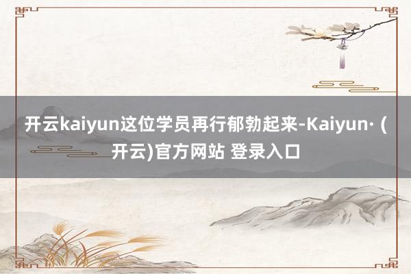 开云kaiyun这位学员再行郁勃起来-Kaiyun· (开云)官方网站 登录入口