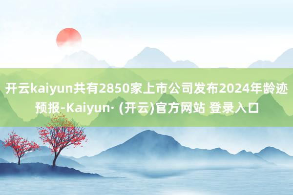 开云kaiyun共有2850家上市公司发布2024年龄迹预报-Kaiyun· (开云)官方网站 登录入口