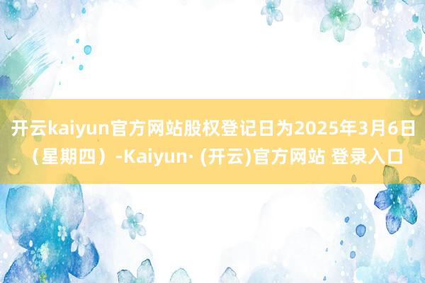开云kaiyun官方网站股权登记日为2025年3月6日（星期四）-Kaiyun· (开云)官方网站 登录入口