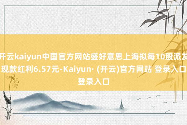 开云kaiyun中国官方网站盛好意思上海拟每10股派发现款红利6.57元-Kaiyun· (开云)官方网站 登录入口