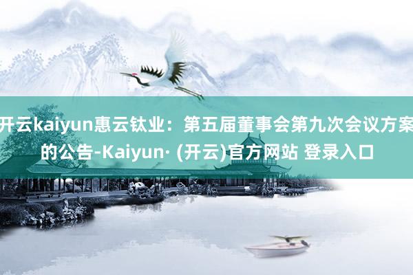 开云kaiyun惠云钛业：第五届董事会第九次会议方案的公告-Kaiyun· (开云)官方网站 登录入口