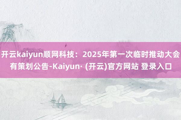 开云kaiyun顺网科技：2025年第一次临时推动大会有策划公告-Kaiyun· (开云)官方网站 登录入口