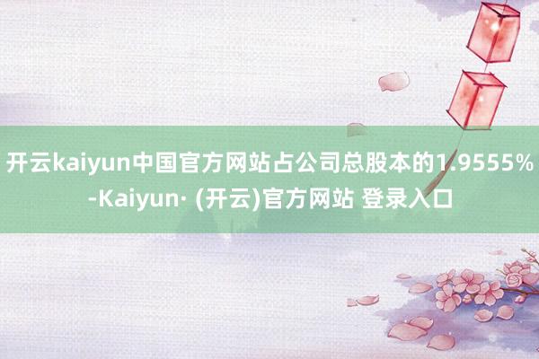 开云kaiyun中国官方网站占公司总股本的1.9555%-Kaiyun· (开云)官方网站 登录入口