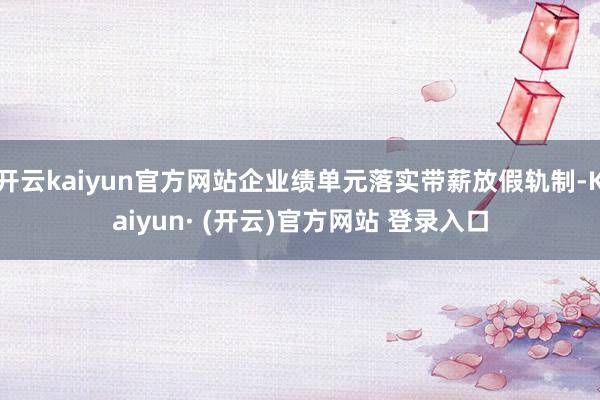 开云kaiyun官方网站企业绩单元落实带薪放假轨制-Kaiyun· (开云)官方网站 登录入口