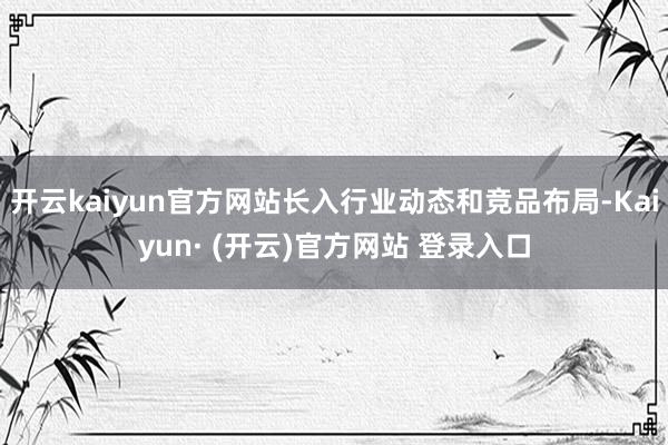 开云kaiyun官方网站长入行业动态和竞品布局-Kaiyun· (开云)官方网站 登录入口