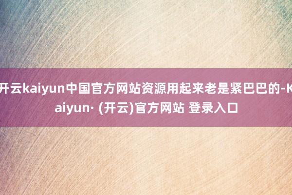 开云kaiyun中国官方网站资源用起来老是紧巴巴的-Kaiyun· (开云)官方网站 登录入口