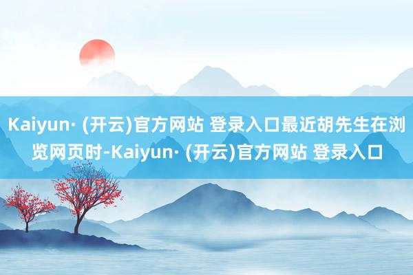 Kaiyun· (开云)官方网站 登录入口最近胡先生在浏览网页时-Kaiyun· (开云)官方网站 登录入口