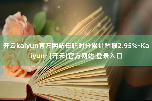 开云kaiyun官方网站任职时分累计酬报2.95%-Kaiyun· (开云)官方网站 登录入口