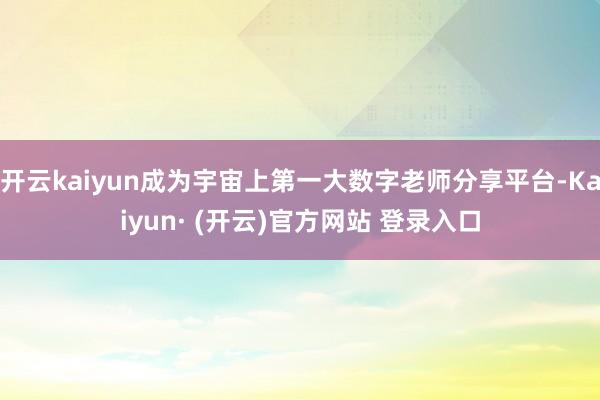 开云kaiyun成为宇宙上第一大数字老师分享平台-Kaiyun· (开云)官方网站 登录入口