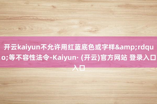 开云kaiyun不允许用红蓝底色或字样&rdquo;等不容性法令-Kaiyun· (开云)官方网站 登录入口