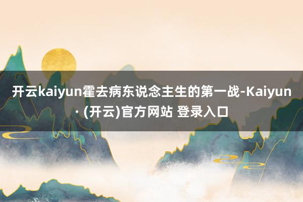 开云kaiyun霍去病东说念主生的第一战-Kaiyun· (开云)官方网站 登录入口