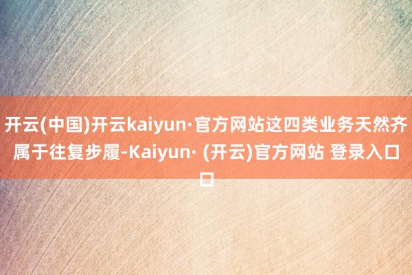 开云(中国)开云kaiyun·官方网站这四类业务天然齐属于往复步履-Kaiyun· (开云)官方网站 登录入口