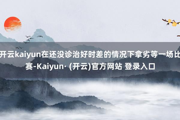开云kaiyun在还没诊治好时差的情况下拿劣等一场比赛-Kaiyun· (开云)官方网站 登录入口