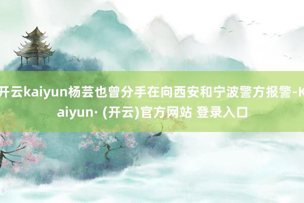 开云kaiyun杨芸也曾分手在向西安和宁波警方报警-Kaiyun· (开云)官方网站 登录入口