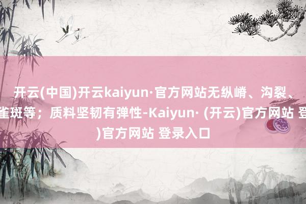 开云(中国)开云kaiyun·官方网站无纵嵴、沟裂、凹下、雀斑等；质料坚韧有弹性-Kaiyun· (开云)官方网站 登录入口